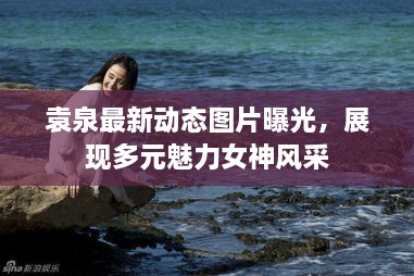 袁泉最新动态图片曝光，展现多元魅力女神风采