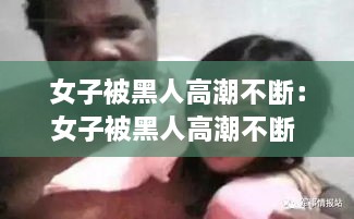女子被黑人高潮不断：女子被黑人高潮不断 