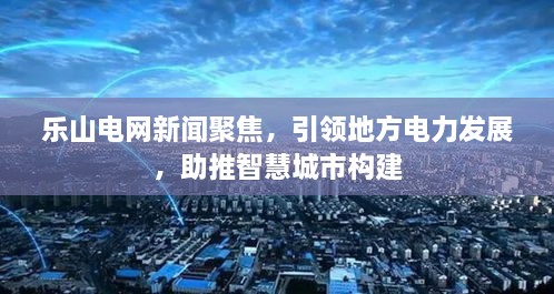 乐山电网新闻聚焦，引领地方电力发展，助推智慧城市构建
