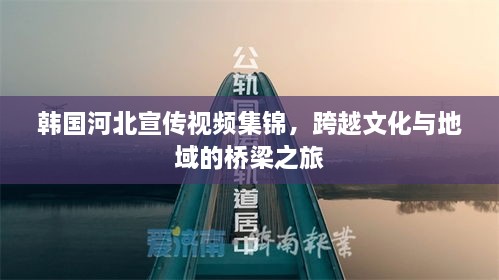 韩国河北宣传视频集锦，跨越文化与地域的桥梁之旅