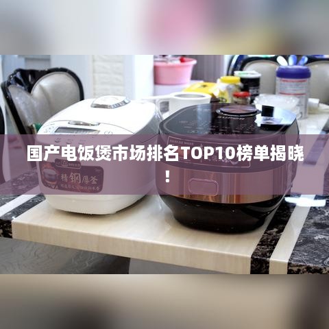 国产电饭煲市场排名TOP10榜单揭晓！